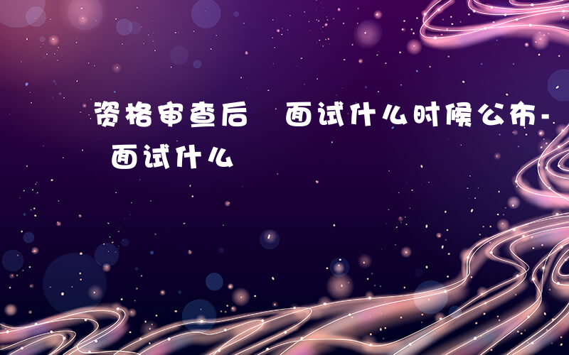 资格审查后 面试什么时候公布-资格审查后 面试什么